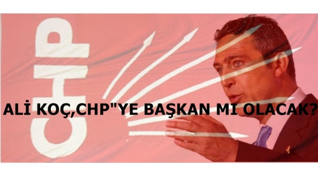 ALİ KOÇ, CHP"YE BAŞKAN MI OLACAK?