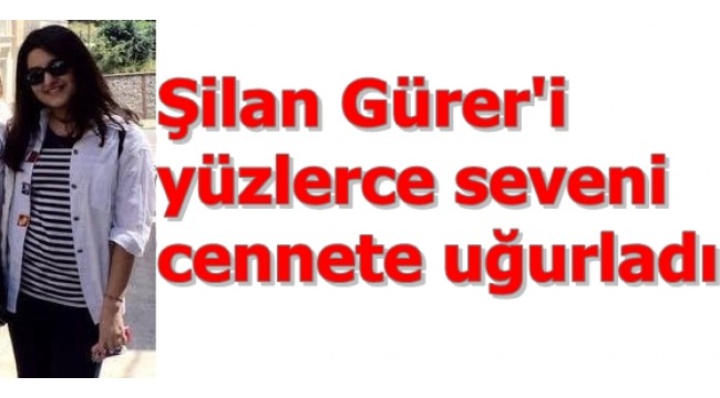 YÜZLERCE SEVENİ YEĞENİMİZ, ŞİLAN GÜRER'i CENNETE YOLCU ETTİ