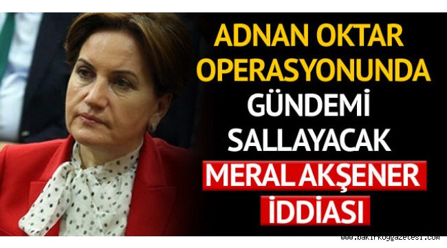 Adnan Oktar operasyonunda gündemi sallayacak Meral Akşener iddiası