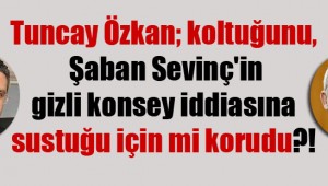 Tuncay Özkan; koltuğunu, Şaban Sevinç'in gizli konsey iddiasına sustuğu için mi korudu?!