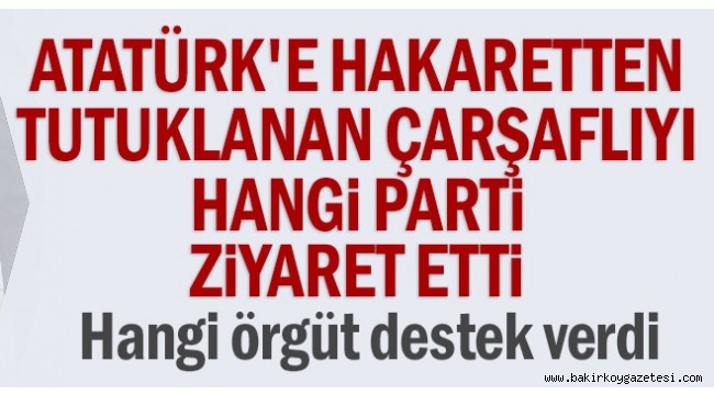 Atatürk'e hakaretten tutuklanan çarşaflıyı hangi parti ziyaret etti