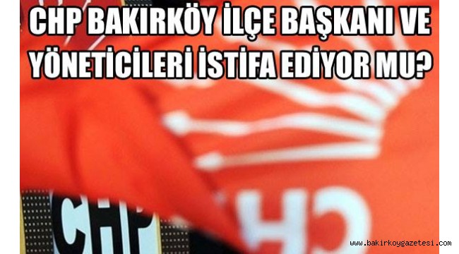 BAKIRKÖY CHP İLÇE BAŞKANLIĞI İSTİFA MI EDECEK?