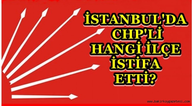 İSTANBUL'DA CHP'Lİ HANGİ İLÇE İSTİFA ETTİ?