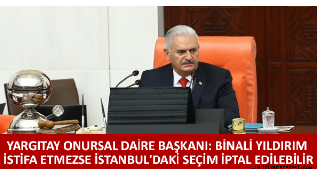 Yargıtay Onursal Daire Başkanı: Binali Yıldırım istifa etmezse İstanbul'daki seçim iptal edilebilir