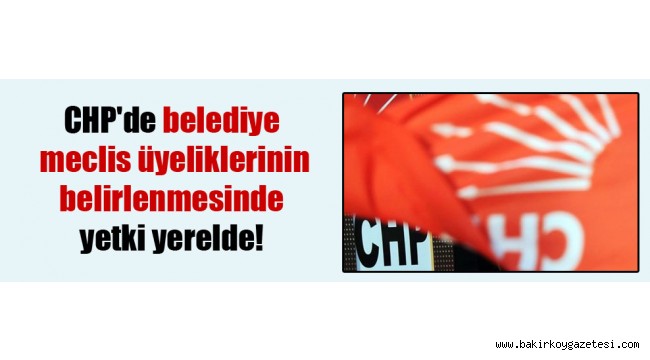 CHP'de belediye meclis üyeliklerinin belirlenmesinde yetki yerelde!