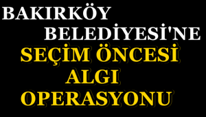 BAKIRKÖY BELEDİYESİNE SEÇİM ÖNCESİ ALGI OPERASYONU !
