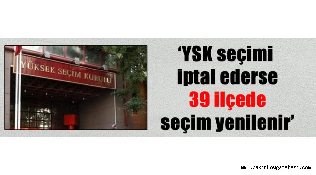 'YSK seçimi iptal ederse 39 ilçede seçim yenilenir'