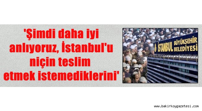 'Şimdi daha iyi anlıyoruz, İstanbul'u niçin teslim etmek istemediklerini'