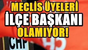 CHP'DE MECLİS ÜYELERİ İLÇE BAŞKANI OLAMIYOR !