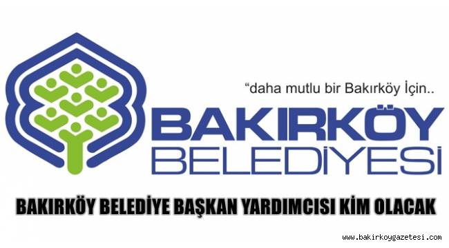 BAKIRKÖY BELEDİYE BAŞKAN YARDIMCISI KİM OLACAK?