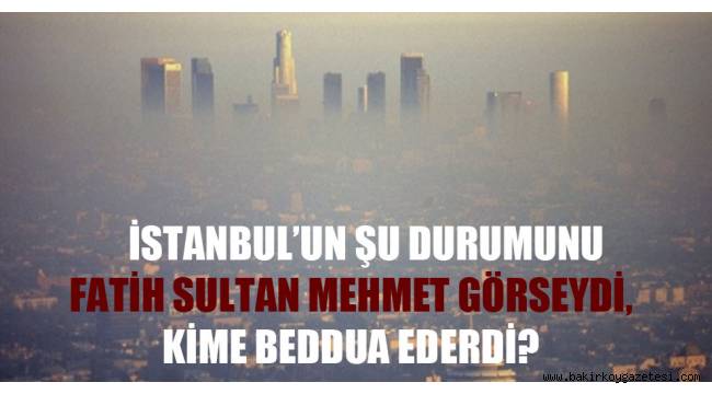 İstanbul'un şu durumunu Fatih Sultan Mehmet görseydi, kime beddua ederdi?