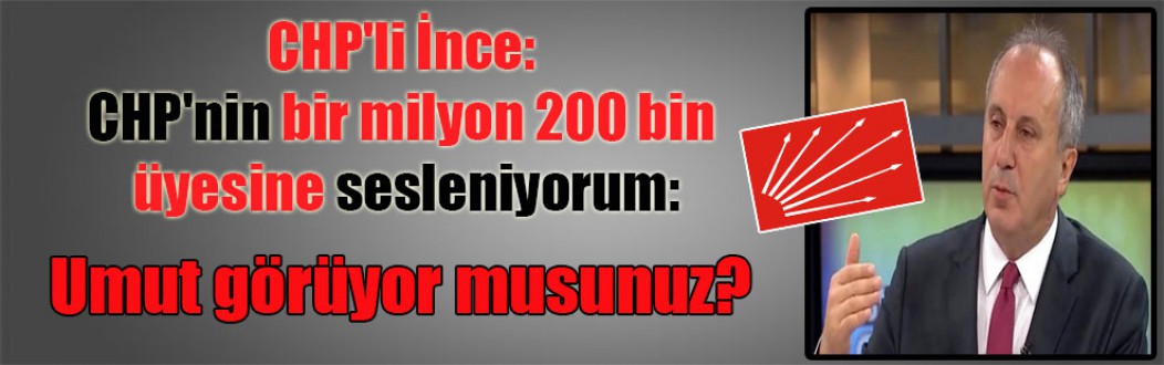 CHP’li İnce: CHP’nin bir milyon 200 bin üyesine sesleniyorum: Umut görüyor musunuz?